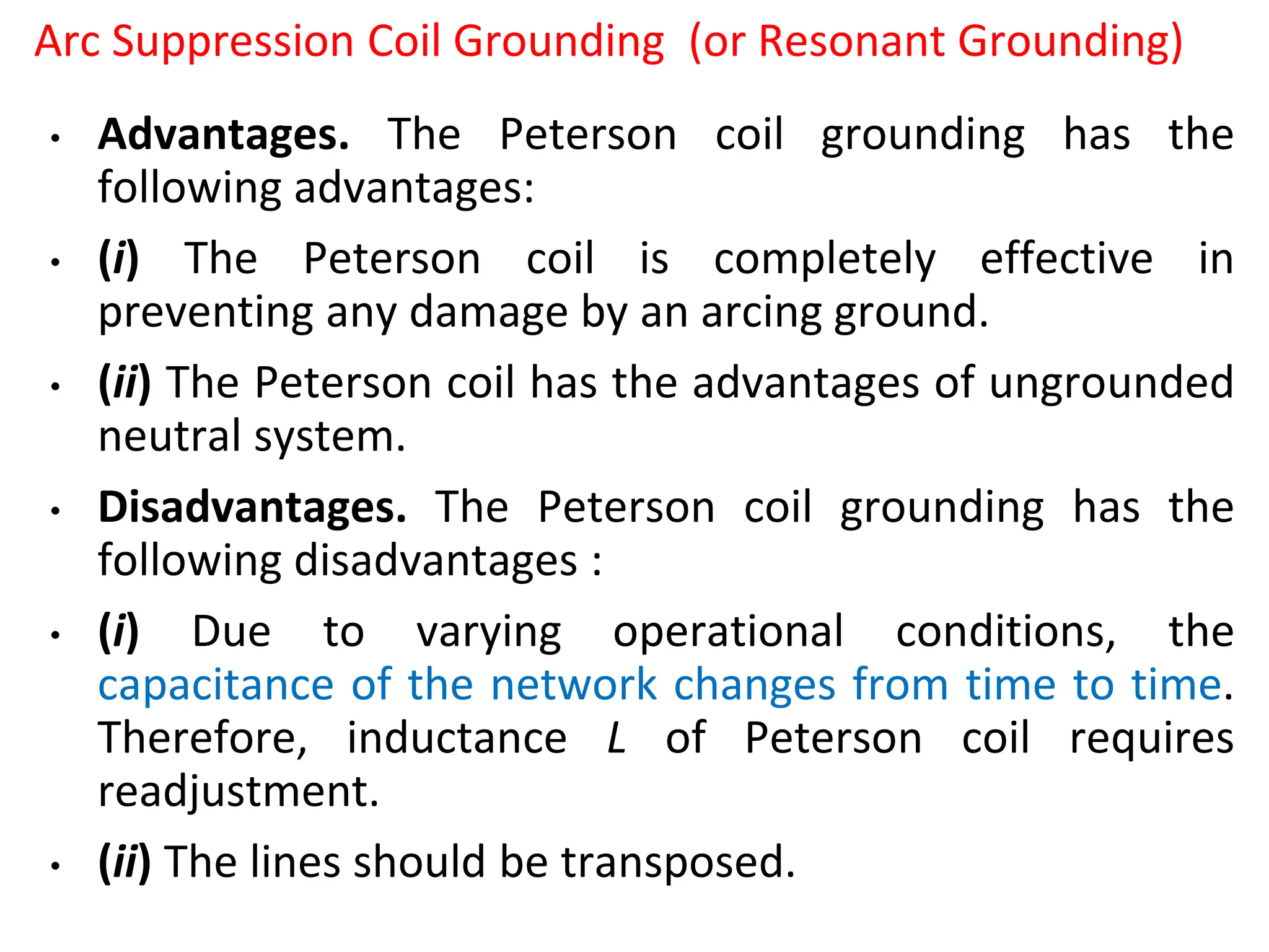 Arc Suppression Coil Grounding (or Resonant Grounding)
• Advantages. The Peterson coil grounding has the
following advantages:
• (i) The Peterson coil is completely effective in
preventing any damage by an arcing ground.
• (ii) The Peterson coil has the advantages of ungrounded
neutral system.
• Disadvantages. The Peterson coil grounding has the
following disadvantages :
• (i) Due to varying operational conditions, the
capacitance of the network changes from time to time.
Therefore, inductance L of Peterson coil requires
readjustment.
• (ii) The lines should be transposed.
 