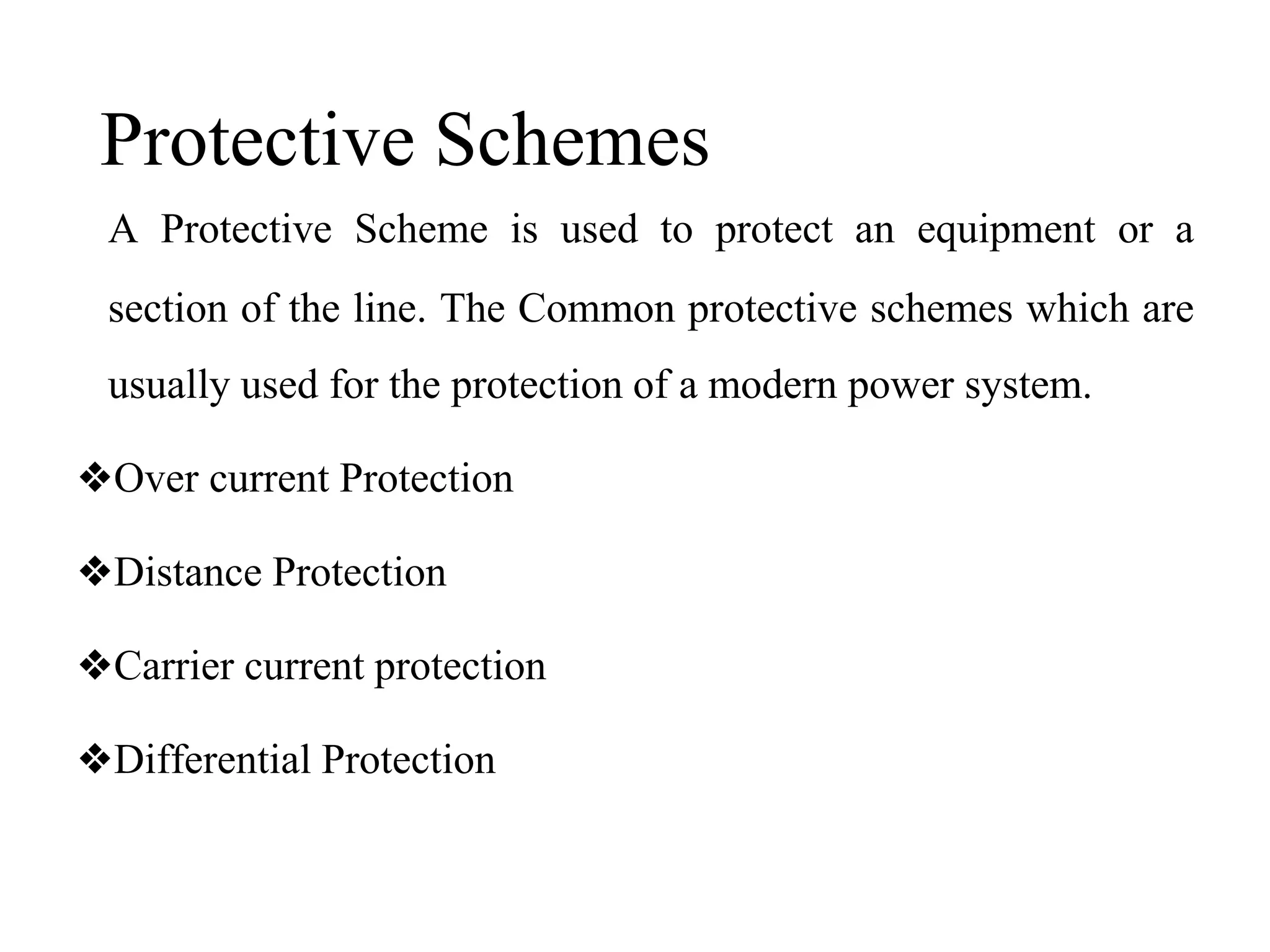 Protective Schemes
A Protective Scheme is used to protect an equipment or a
section of the line. The Common protective schemes which are
usually used for the protection of a modern power system.
❖Over current Protection
❖Distance Protection
❖Carrier current protection
❖Differential Protection
 