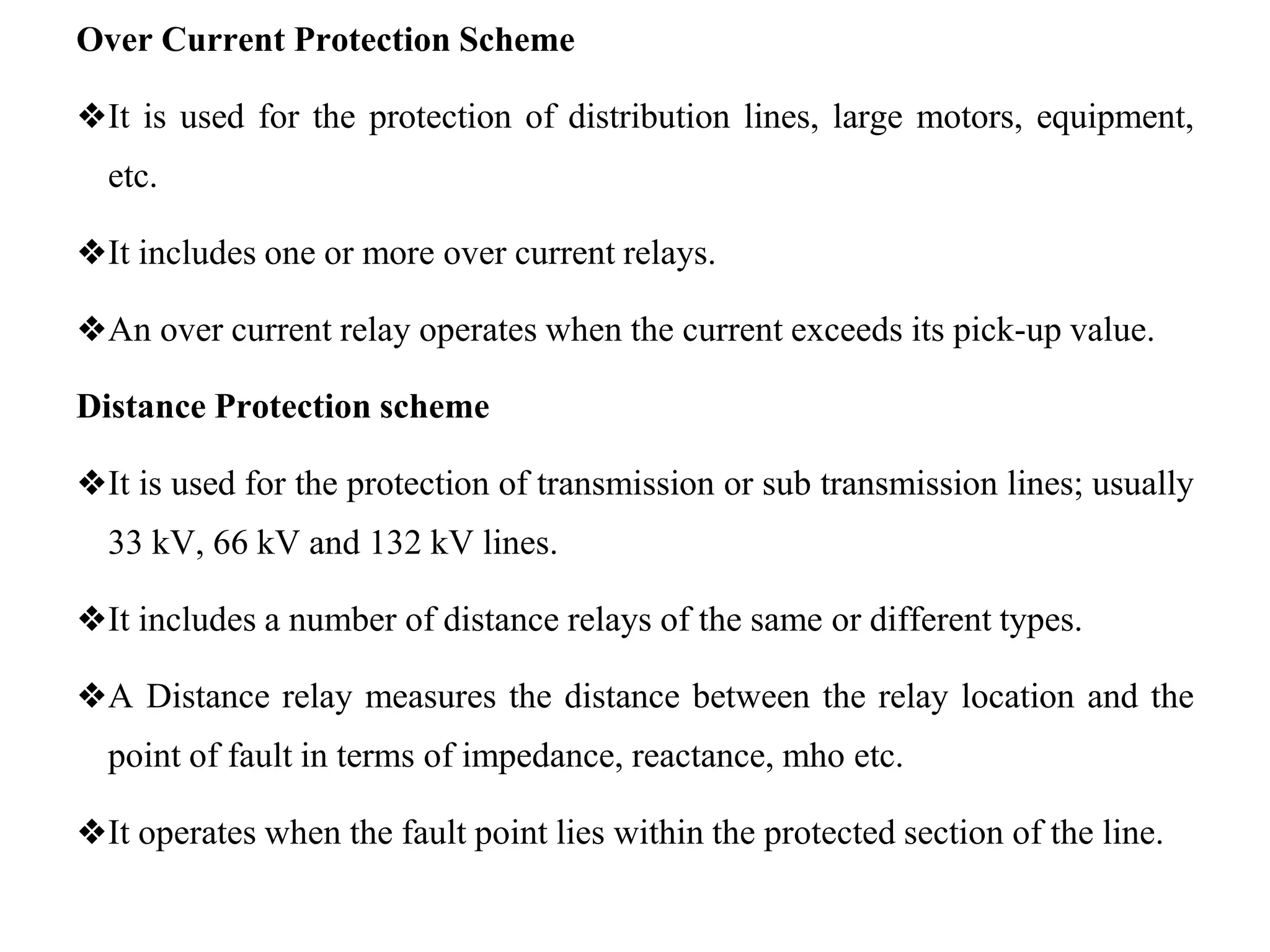 Over Current Protection Scheme
❖It is used for the protection of distribution lines, large motors, equipment,
etc.
❖It includes one or more over current relays.
❖An over current relay operates when the current exceeds its pick-up value.
Distance Protection scheme
❖It is used for the protection of transmission or sub transmission lines; usually
33 kV, 66 kV and 132 kV lines.
❖It includes a number of distance relays of the same or different types.
❖A Distance relay measures the distance between the relay location and the
point of fault in terms of impedance, reactance, mho etc.
❖It operates when the fault point lies within the protected section of the line.
 
