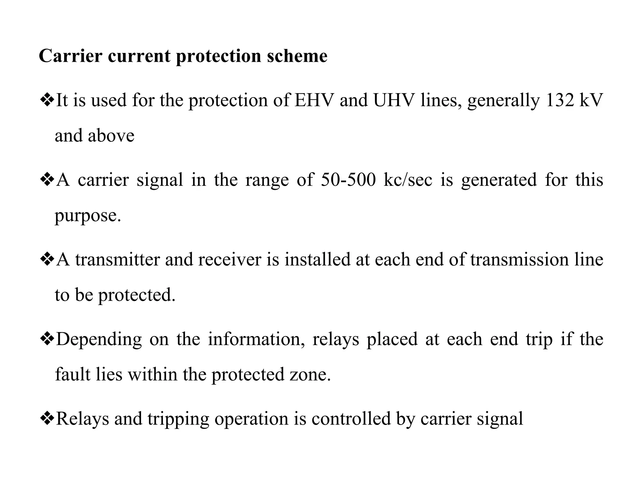 Carrier current protection scheme
❖It is used for the protection of EHV and UHV lines, generally 132 kV
and above
❖A carrier signal in the range of 50-500 kc/sec is generated for this
purpose.
❖A transmitter and receiver is installed at each end of transmission line
to be protected.
❖Depending on the information, relays placed at each end trip if the
fault lies within the protected zone.
❖Relays and tripping operation is controlled by carrier signal
 