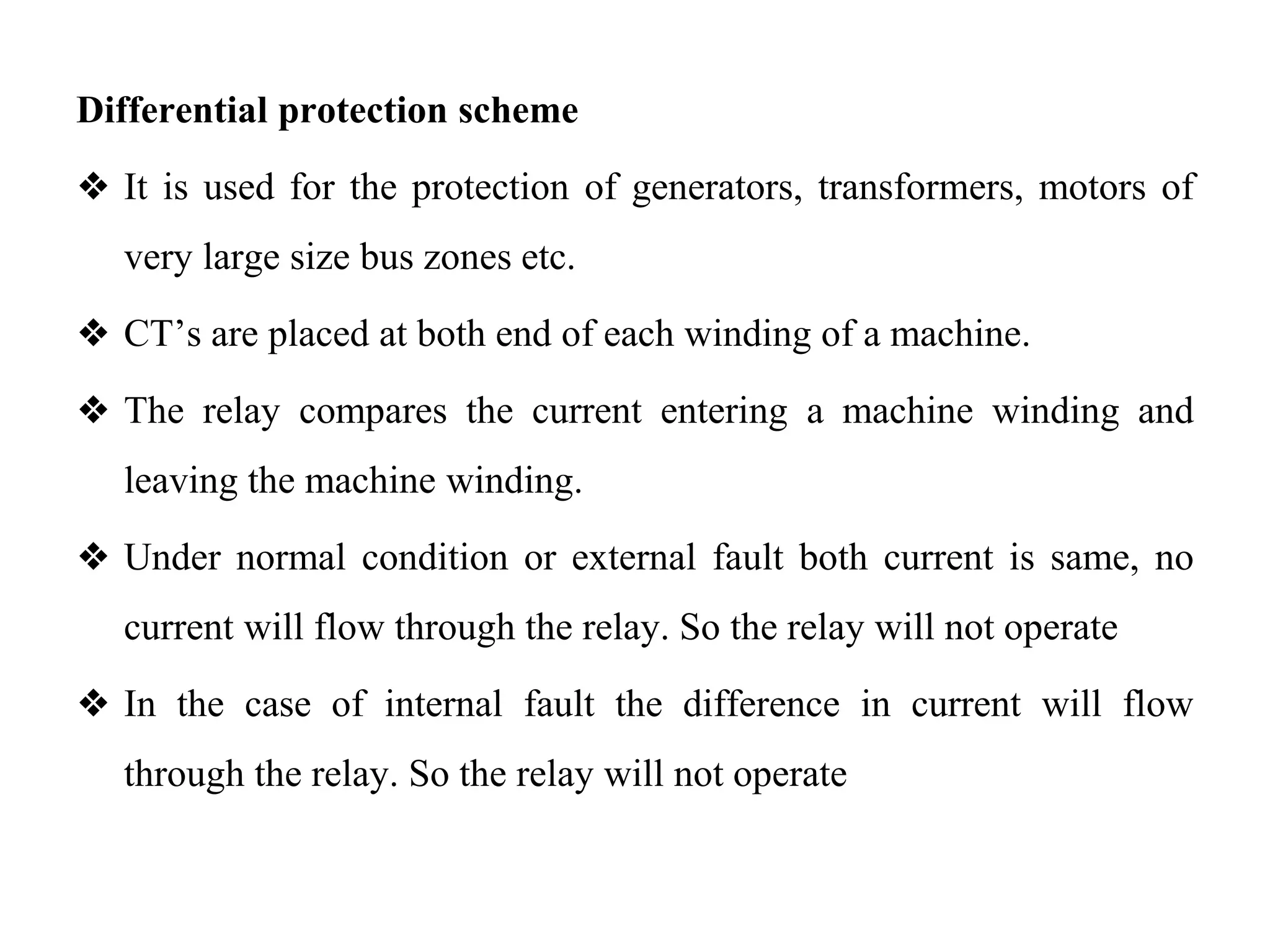 Differential protection scheme
❖ It is used for the protection of generators, transformers, motors of
very large size bus zones etc.
❖ CT’s are placed at both end of each winding of a machine.
❖ The relay compares the current entering a machine winding and
leaving the machine winding.
❖ Under normal condition or external fault both current is same, no
current will flow through the relay. So the relay will not operate
❖ In the case of internal fault the difference in current will flow
through the relay. So the relay will not operate
 