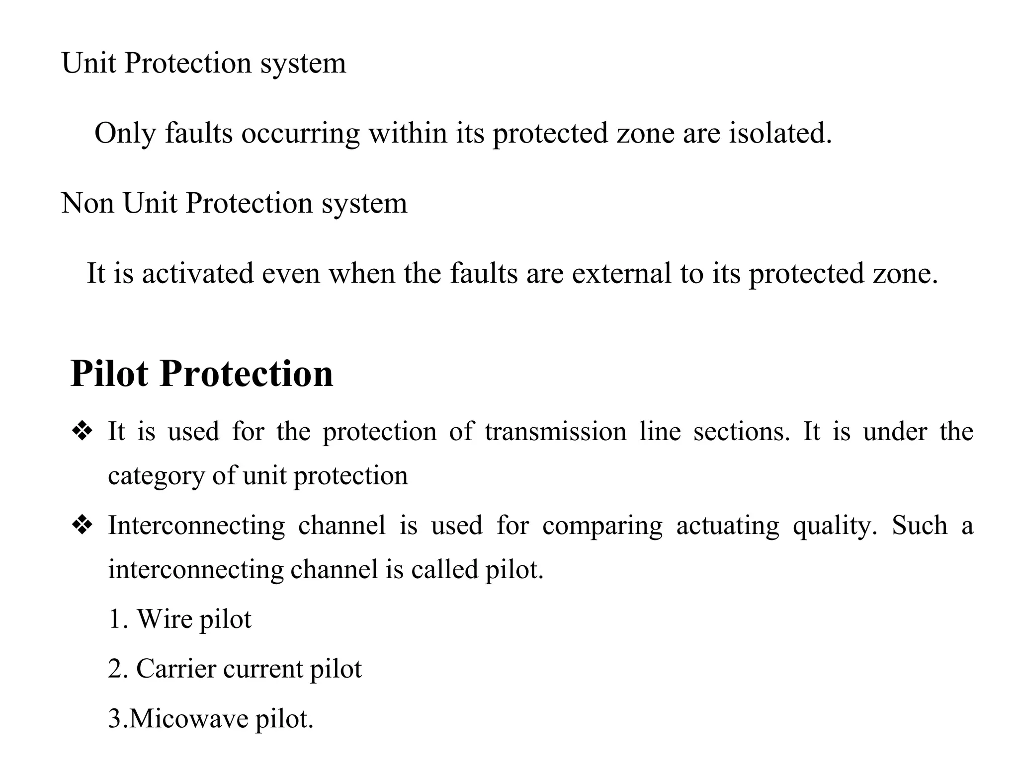 Unit Protection system
Only faults occurring within its protected zone are isolated.
Non Unit Protection system
It is activated even when the faults are external to its protected zone.
Pilot Protection
❖ It is used for the protection of transmission line sections. It is under the
category of unit protection
❖ Interconnecting channel is used for comparing actuating quality. Such a
interconnecting channel is called pilot.
1. Wire pilot
2. Carrier current pilot
3.Micowave pilot.
 