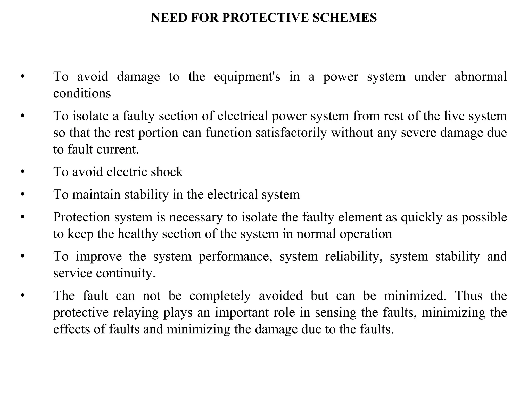 • To avoid damage to the equipment's in a power system under abnormal
conditions
• To isolate a faulty section of electrical power system from rest of the live system
so that the rest portion can function satisfactorily without any severe damage due
to fault current.
• To avoid electric shock
• To maintain stability in the electrical system
• Protection system is necessary to isolate the faulty element as quickly as possible
to keep the healthy section of the system in normal operation
• To improve the system performance, system reliability, system stability and
service continuity.
• The fault can not be completely avoided but can be minimized. Thus the
protective relaying plays an important role in sensing the faults, minimizing the
effects of faults and minimizing the damage due to the faults.
NEED FOR PROTECTIVE SCHEMES
 