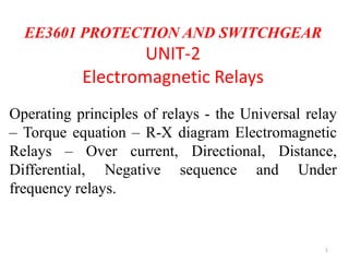 EE3601 PROTECTION AND SWITCHGEAR
UNIT-2
Electromagnetic Relays
Operating principles of relays - the Universal relay
– Torque equation – R-X diagram Electromagnetic
Relays – Over current, Directional, Distance,
Differential, Negative sequence and Under
frequency relays.
1
 