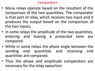 Comparators
• Many relays operate based on the resultant of the
comparison of the two quantities. The comparator
is that part of relay, which receives two input and it
produces the output based on the comparison of
the two inputs.
• In some relays the amplitude of the two quantities,
entering and leaving a protected zone are
compared.
• While in some relays the phase angle between the
sending end quantities and receiving end
quantities are compared.
• Thus the phase and amplitude comparators are
necessary for the relay opeartion
 