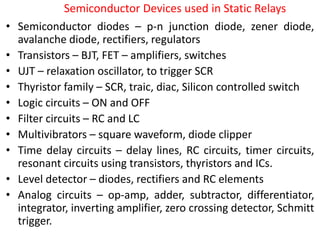 Semiconductor Devices used in Static Relays
• Semiconductor diodes – p-n junction diode, zener diode,
avalanche diode, rectifiers, regulators
• Transistors – BJT, FET – amplifiers, switches
• UJT – relaxation oscillator, to trigger SCR
• Thyristor family – SCR, traic, diac, Silicon controlled switch
• Logic circuits – ON and OFF
• Filter circuits – RC and LC
• Multivibrators – square waveform, diode clipper
• Time delay circuits – delay lines, RC circuits, timer circuits,
resonant circuits using transistors, thyristors and ICs.
• Level detector – diodes, rectifiers and RC elements
• Analog circuits – op-amp, adder, subtractor, differentiator,
integrator, inverting amplifier, zero crossing detector, Schmitt
trigger.
 