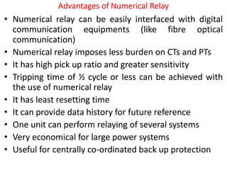 Advantages of Numerical Relay
• Numerical relay can be easily interfaced with digital
communication equipments (like fibre optical
communication)
• Numerical relay imposes less burden on CTs and PTs
• It has high pick up ratio and greater sensitivity
• Tripping time of ½ cycle or less can be achieved with
the use of numerical relay
• It has least resetting time
• It can provide data history for future reference
• One unit can perform relaying of several systems
• Very economical for large power systems
• Useful for centrally co-ordinated back up protection
 
