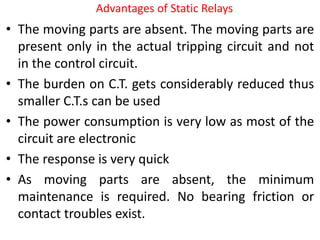 Advantages of Static Relays
• The moving parts are absent. The moving parts are
present only in the actual tripping circuit and not
in the control circuit.
• The burden on C.T. gets considerably reduced thus
smaller C.T.s can be used
• The power consumption is very low as most of the
circuit are electronic
• The response is very quick
• As moving parts are absent, the minimum
maintenance is required. No bearing friction or
contact troubles exist.
 