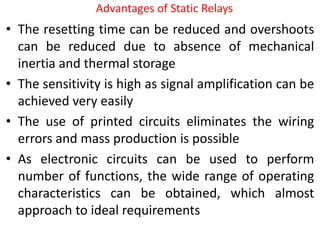 Advantages of Static Relays
• The resetting time can be reduced and overshoots
can be reduced due to absence of mechanical
inertia and thermal storage
• The sensitivity is high as signal amplification can be
achieved very easily
• The use of printed circuits eliminates the wiring
errors and mass production is possible
• As electronic circuits can be used to perform
number of functions, the wide range of operating
characteristics can be obtained, which almost
approach to ideal requirements
 