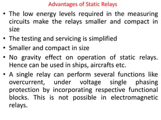 Advantages of Static Relays
• The low energy levels required in the measuring
circuits make the relays smaller and compact in
size
• The testing and servicing is simplified
• Smaller and compact in size
• No gravity effect on operation of static relays.
Hence can be used in ships, aircrafts etc.
• A single relay can perform several functions like
overcurrent, under voltage single phasing
protection by incorporating respective functional
blocks. This is not possible in electromagnetic
relays.
 