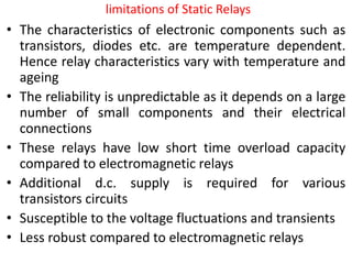 limitations of Static Relays
• The characteristics of electronic components such as
transistors, diodes etc. are temperature dependent.
Hence relay characteristics vary with temperature and
ageing
• The reliability is unpredictable as it depends on a large
number of small components and their electrical
connections
• These relays have low short time overload capacity
compared to electromagnetic relays
• Additional d.c. supply is required for various
transistors circuits
• Susceptible to the voltage fluctuations and transients
• Less robust compared to electromagnetic relays
 