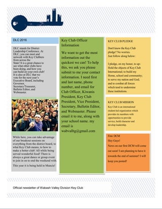DLC 2016 KEY CLUB PLEDGE
Don't know the Key Club
pledge? No worries.
Just follow along below:
I pledge, on my honor, to up-
Hold the objects of Key Club
International; to build my
Home, school and community;
to serve my nation and God;
and to combat all forces
which tend to undermine
these institutions.
KEY CLUB MISSION
Key Club is an international
student-led organization which
provides its members with
opportunities to provide
service, build character and
develop leadership.
Official newsletter of Wabash Valley Division Key Club
First DCM
Hey Guys!
News on our first DCM will come
out soon! I am planning to have it
towards the end of summer! I will
keep you posted!
Key Club Officer
Information
We want to get the most
information out the
quickest we can! To help
this, we ask you please
submit to me your contact
information. I need first
and last name, phone
number, and email for
Club Officer, Kiwanis
President, Key Club
President, Vice President,
Secretary, Bulletin Editor,
and Webmaster. Please
email it to me, along with
your school name. my
email is
wabvalltg@gmail.com
DLC stands for District
Leadership Conference. At
DLC, you can meet and
network with Key Clubbers
from across the
State! It is a great chance to
see what other clubs have
been doing, and how you
can build on your own club!
It is also at DLC that we
vote for the next year’s
Executive Board, including
Governor,
Secretary/Treasurer,
Bulletin Editor, and
Webmaster.
While here, you can take advantage
of our breakout sessions on
everything from the district board, to
what Key Club means, to how to
make a better club! All while being
served wonderful food! There is
always a great dance or group event
to join in on to end the weekend with.
This year it is being held in Muncie!
 