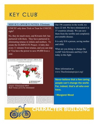 SERVICE OPPORTUNITIES: Eliminate
Body copy goes here
SIDEBAR HEADLINE GOES
Body copy goes here
UNICEF only does Trick or Treat for UNICEF,
right?
No, they do much more, and Kiwanis Intl. has
partnered with them. They have partnered in
eliminating tetanus in infants and mothers. To
create the ELIMINATE Project. A baby dies
every 11 minutes from tetanus, and you can stop
it! You have the power to save 49,000 lives a
year.
Green= Eliminated MNT
Red=Areas yet to be eliminated
Out 196 countries in the world, we
have 22 left. We have eliminated it in
37 countries already. We can save
them from the terrible and completely
preventable disease.
It is only $18 a person, saving mother
and child.
What are you doing to change the
world? Join Kiwanis and Key Club
today in this fight
More information at
www.Theeliminateproject.org!
Never believe that a few caring
people can’t change the world.
For, indeed, that’s all who ever
have,
~Margaret Mead
 