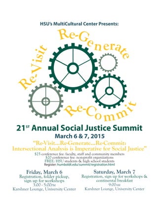 HSU’s MultiCultural Center Presents:
“Re-Visit...Re-Generate...Re-Commit:
Intersectional Analysis is Imperative for Social Justice”
$25 conference fee: faculty, staff and community members
$20 conference fee: non-profit organizations
FREE: HSU students & high school students
Register: humboldt.edu/summit/registration.html
21ST
Annual Social Justice Summit
March 6 & 7, 2015
Re
-Visit Re-Ge nera
teRe-Co mm
it
Friday, March 6
Registration, folder pickup,
sign up for workshops
3:00 - 5:00PM
Karshner Lounge, University Center
Keynote presentation: the1491s
7:00PM
Saturday, March 7
Registration, sign up for workshops &
continental breakfast
9:00AM
Karshner Lounge, University Center
Summit Opening,
Concurrent Workshops
 