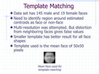 Template Matching
Data set has 145 male and 19 female faces
Need to identify region around estimated
centroids as face or non-face
Multi-resolution was attempted. But distortion
from neighboring faces gives false values
Smaller template has better result for all face
shapes
Template used is the mean face of 50x50
pixels
Mean Face used for
template matching
 