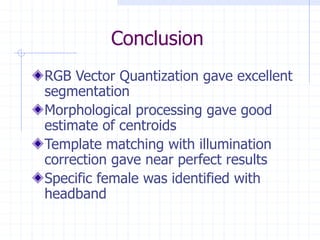 Conclusion
RGB Vector Quantization gave excellent
segmentation
Morphological processing gave good
estimate of centroids
Template matching with illumination
correction gave near perfect results
Specific female was identified with
headband
 