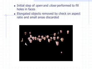 Initial step of open and close performed to fill
holes in faces
 Elongated objects removed by check on aspect
ratio and small areas discarded
 