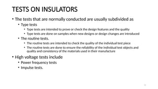 11
TESTS ON INSULATORS
• The tests that are normally conducted are usually subdivided as
• Type tests
• Type tests are intended to prove or check the design features and the quality
• Type tests are done on samples when new designs or design changes are introduced
• The routine tests.
• The routine tests are intended to check the quality of the individual test piece
• The routine tests are done to ensure the reliability of the individual test objects and
quality and consistency of the materials used in their manufacture
• High voltage tests include
• Power frequency tests
• Impulse tests.
 