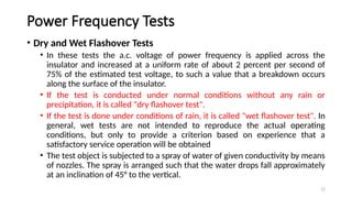 12
Power Frequency Tests
• Dry and Wet Flashover Tests
• In these tests the a.c. voltage of power frequency is applied across the
insulator and increased at a uniform rate of about 2 percent per second of
75% of the estimated test voltage, to such a value that a breakdown occurs
along the surface of the insulator.
• If the test is conducted under normal conditions without any rain or
precipitation, it is called "dry flashover test".
• If the test is done under conditions of rain, it is called "wet flashover test". In
general, wet tests are not intended to reproduce the actual operating
conditions, but only to provide a criterion based on experience that a
satisfactory service operation will be obtained
• The test object is subjected to a spray of water of given conductivity by means
of nozzles. The spray is arranged such that the water drops fall approximately
at an inclination of 45° to the vertical.
 