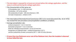 13
• The test object is sprayed for at least one minute before the voltage application, and the
spray is continued during the voltage application.
• The characteristics of the spray are
(i) Precipitation rate : 3 ± 10% (mm/min)
(ii) direction : 45° to the vertical
(iii) conductivity of water : 100 micro Siemens ± 10%
(iv) water temperature : ambient ±15°C
• The International Electrotechnical Commission (IEC) in its recent document (No. 42 of 1972)
has revised the test procedure and precipitation conditions as follows.
• Average precipitation rate:
vertical component = 1 to 1.5 mm/min
horizontal component = 1 to 1.5 mm/min
limits for individual measurements = 0.5 to 2.0 mm/min.
temperature of collected water = ambient temperature ±15° C.
and the conductivity of water corrected to 2O° C = 100 ±15 micro Siemens
• If more than two flashovers occur out of five flashover test, then the insulator is deemed
to have failed the test.
 