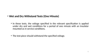 14
• Wet and Dry Withstand Tests (One Minute)
• In these tests, the voltage specified in the relevant specification is applied
under dry and wet conditions for a period of one minute with an insulator
mounted as in service conditions.
• The test piece should withstand the specified voltage.
 