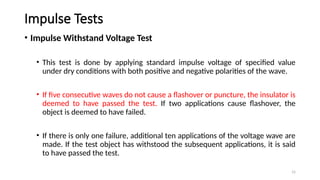 15
Impulse Tests
• Impulse Withstand Voltage Test
• This test is done by applying standard impulse voltage of specified value
under dry conditions with both positive and negative polarities of the wave.
• If five consecutive waves do not cause a flashover or puncture, the insulator is
deemed to have passed the test. If two applications cause flashover, the
object is deemed to have failed.
• If there is only one failure, additional ten applications of the voltage wave are
made. If the test object has withstood the subsequent applications, it is said
to have passed the test.
 