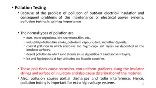 17
• Pollution Testing
• Because of the problem of pollution of outdoor electrical insulation and
consequent problems of the maintenance of electrical power systems,
pollution testing is gaining importance
• The normal types of pollution are
• dust, micro-organisms, bird secretions, flies, etc.,
• industrial pollution like smoke, petroleum vapours, dust, and other deposits,
• coastal pollution in which corrosive and hygroscopic salt layers are deposited on the
insulator surfaces,
• desert pollution in which sand storms cause deposition of sand and dust layers,
• ice and fog deposits at high altitudes and in polar countries.
• These pollutions cause corrosion, non-uniform gradients along the insulator
strings and surface of insulators and also cause deterioration of the material.
• Also, pollution causes partial discharges and radio interference. Hence,
pollution testing is important for extra high voltage systems.
 