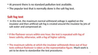 18
• At present there is no standard pollution test available.
• The popular test that is normally done is the salt fog test.
Salt fog test
• In this test, the maximum normal withstand voltage is applied on the
insulator and then artificial salt fog is created around the insulator by jets of
salt water and compressed air.
• If the flashover occurs within one hour, the test is repeated with fog of
lower salinity, otherwise, with a fog of higher salinity.
• The maximum salinity at which the insulator withstands three out of four
tests without flashover is taken as the representative figure. Much work is
yet to be done to standardize the test procedures.
 