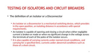 19
TESTING OF ISOLATORS AND CIRCUIT BREAKERS
• The definition of an Isolator or a Disconnector
• An isolator or a disconnector is a mechanical switching device, which provides
in the open position, an isolating distance in accordance with special
requirements.
• An isolator is capable of opening and closing a circuit when either negligible
current is broken or made or when no significant change in the voltage across
the terminals of each of the poles of the isolator occurs.
• It is also capable of carrying currents under normal circuit conditions, and
carrying for a specified time, currents under abnormal conditions such as
those of a short circuit.
 