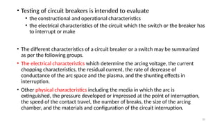 20
• Testing of circuit breakers is intended to evaluate
• the constructional and operational characteristics
• the electrical characteristics of the circuit which the switch or the breaker has
to interrupt or make
• The different characteristics of a circuit breaker or a switch may be summarized
as per the following groups.
• The electrical characteristics which determine the arcing voltage, the current
chopping characteristics, the residual current, the rate of decrease of
conductance of the arc space and the plasma, and the shunting effects in
interruption.
• Other physical characteristics including the media in which the arc is
extinguished, the pressure developed or impressed at the point of interruption,
the speed of the contact travel, the number of breaks, the size of the arcing
chamber, and the materials and configuration of the circuit interruption.
 
