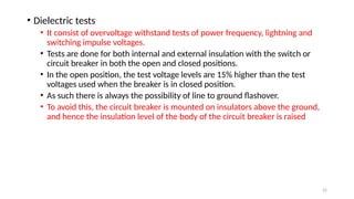 22
• Dielectric tests
• It consist of overvoltage withstand tests of power frequency, lightning and
switching impulse voltages.
• Tests are done for both internal and external insulation with the switch or
circuit breaker in both the open and closed positions.
• In the open position, the test voltage levels are 15% higher than the test
voltages used when the breaker is in closed position.
• As such there is always the possibility of line to ground flashover.
• To avoid this, the circuit breaker is mounted on insulators above the ground,
and hence the insulation level of the body of the circuit breaker is raised
 