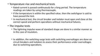 23
• Temperature rise and mechanical tests
• Rated current is passed continuously for a long period. The temperature
readings are taken by using thermocouple.
• If the temperature is within the specified value, then the switchgear is said to
have passed the test.
• In mechanical test, the circuit breaker and isolator must open and close at the
correct speed and perform operations without mechanical failures.
• The impulse tests
• The lightning impulse wave of standard shape are done in a similar manner as
in the case of insulators.
• In addition, the switching surge tests with switching overvoltages are done on
circuit breakers and isolators to assess their performance under overvoltages
due to switching operations.
 