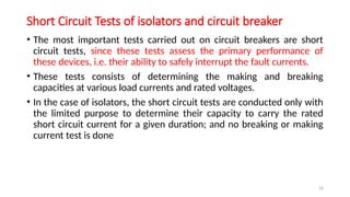 24
Short Circuit Tests of isolators and circuit breaker
• The most important tests carried out on circuit breakers are short
circuit tests, since these tests assess the primary performance of
these devices, i.e. their ability to safely interrupt the fault currents.
• These tests consists of determining the making and breaking
capacities at various load currents and rated voltages.
• In the case of isolators, the short circuit tests are conducted only with
the limited purpose to determine their capacity to carry the rated
short circuit current for a given duration; and no breaking or making
current test is done
 