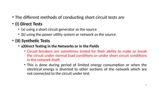 25
• The different methods of conducting short circuit tests are
• (I) Direct Tests
• (a) using a short circuit generator as the source
• (b) using the power utility system or network as the source.
• (II) Synthetic Tests
• a)Direct Testing in the Networks or in the Fields
• Circuit breakers are sometimes tested for their ability to make or break
the circuit under normal load conditions or under short circuit conditions
in the network itself.
• This is done during period of limited energy consumption or when the
electrical energy is diverted to other sections of the network which are
not connected to the circuit under test.
 