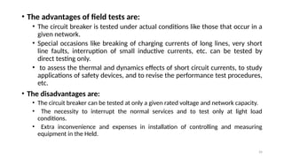 26
• The advantages of field tests are:
• The circuit breaker is tested under actual conditions like those that occur in a
given network.
• Special occasions like breaking of charging currents of long lines, very short
line faults, interruption of small inductive currents, etc. can be tested by
direct testing only.
• to assess the thermal and dynamics effects of short circuit currents, to study
applications of safety devices, and to revise the performance test procedures,
etc.
• The disadvantages are:
• The circuit breaker can be tested at only a given rated voltage and network capacity.
• The necessity to interrupt the normal services and to test only at light load
conditions.
• Extra inconvenience and expenses in installation of controlling and measuring
equipment in the Held.
 