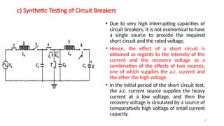 29
c) Synthetic Testing of Circuit Breakers
• Due to very high interrupting capacities of
circuit breakers, it is not economical to have
a single source to provide the required
short circuit and the rated voltage.
• Hence, the effect of a short circuit is
obtained as regards to the intensity of the
current and the recovery voltage as a
combination of the effects of two sources,
one of which supplies the a.c. current and
the other the high voltage.
• In the initial period of the short circuit test,
the a.c. current source supplies the heavy
current at a low voltage, and then the
recovery voltage is simulated by a source of
comparatively high voltage of small current
capacity.
 