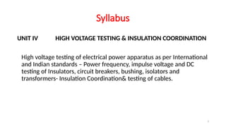 3
Syllabus
UNIT IV HIGH VOLTAGE TESTING & INSULATION COORDINATION
High voltage testing of electrical power apparatus as per International
and Indian standards – Power frequency, impulse voltage and DC
testing of Insulators, circuit breakers, bushing, isolators and
transformers- Insulation Coordination& testing of cables.
 