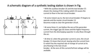 31
A schematic diagram of a synthetic testing station is shown in Fig.
• With the auxiliary breaker (4) and the test breaker (T)
closed, the closing of the making switch (3) causes the
current to flow in the test circuit breaker.
• At some instant say to, the test circuit breaker (T) begins to
operate and the master circuit breaker (1)
becomes ready to clear the generator circuit.
• At some times t1, just before the zero of the generator
current, the trigger gap (6) closes and the higher frequency
current from the discharging capacitor Cv also flows through
the arc.
• At time t2, when the generator current is zero, the circuit
breaker (1) clears that circuit, leaving only the current from
Cv which has the required rate of change of current at its
zero flowing in the test circuit
breaker. At the zero of this current/full test voltage will be
available.
 