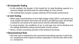 32
• d) Composite Testing
• In this method, the breaker is first tested for its rated breaking capacity at a
reduced voltage and afterwards for rated voltage at a low current.
• This method does not give a proper estimate of the breaker performance.
• e) Unit Testing
• When large circuit breakers of very high voltage rating (220 k V and above) are
to be tested and where more than one break is provided per pole, the breaker
is tested for one break at its rated current and the estimated voltage.
• In actual practice, the conditions of arc in each gap may not be identical and
the voltage distribution along several breaks may be uneven.
• Hence, certain uncertainty prevails in the testing of one break.
• f)Asymmetrical Tests
• One test cycle is repeated for the asymmetrical breaking capacity in which the
d.c. component at the instant of contact separation is not less than 50% of the
a.c. component.
 