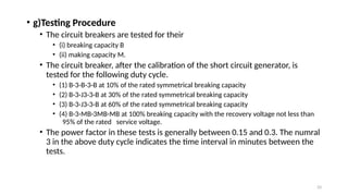 33
• g)Testing Procedure
• The circuit breakers are tested for their
• (i) breaking capacity B
• (ii) making capacity M.
• The circuit breaker, after the calibration of the short circuit generator, is
tested for the following duty cycle.
• (1) B-3-B-3-B at 10% of the rated symmetrical breaking capacity
• (2) B-3-J3-3-B at 30% of the rated symmetrical breaking capacity
• (3) B-3-J3-3-B at 60% of the rated symmetrical breaking capacity
• (4) B-3-MB-3MB-MB at 100% breaking capacity with the recovery voltage not less than
95% of the rated service voltage.
• The power factor in these tests is generally between 0.15 and 0.3. The numral
3 in the above duty cycle indicates the time interval in minutes between the
tests.
 