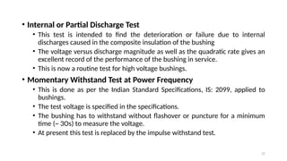 37
• Internal or Partial Discharge Test
• This test is intended to find the deterioration or failure due to internal
discharges caused in the composite insulation of the bushing
• The voltage versus discharge magnitude as well as the quadratic rate gives an
excellent record of the performance of the bushing in service.
• This is now a routine test for high voltage bushings.
• Momentary Withstand Test at Power Frequency
• This is done as per the Indian Standard Specifications, IS: 2099, applied to
bushings.
• The test voltage is specified in the specifications.
• The bushing has to withstand without flashover or puncture for a minimum
time (~ 3Os) to measure the voltage.
• At present this test is replaced by the impulse withstand test.
 