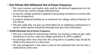 38
• One Minute Wet Withstand Test at Power Frequency
• The most common and routine tests used for all electrical apparatuses are the
one minute wet, and dry voltage withstand tests.
• In wet test, voltage specified is applied to the bushing mounted as in service with
the rain arrangement.
• A properly designed bushing has to withstand the voltage without flashover for
one minute.
• This test really does not give any information for its satisfactory performance in
service, while impulse and partial discharge tests give more information.
• Visible Discharge Test at Power Frequency
• This test is intended for determining whether the bushing is likely to give radio
interference in service, when the voltage specified in IS: 2099 is applied.
• No discharge other than that from the arcing horns or grading rings should be
visible to the observers in a dark room.
• The test arrangement is the same as that of the withstand test, but the test is
conducted in a dark room.
 