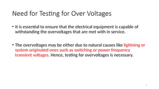 4
Need for Testing for Over Voltages
• It is essential to ensure that the electrical equipment is capable of
withstanding the overvoltages that are met with in service.
• The overvoltages may be either due to natural causes like lightning or
system originated ones such as switching or power frequency
transient voltages. Hence, testing for overvoltages is necessary.
 
