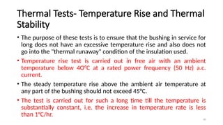 40
Thermal Tests- Temperature Rise and Thermal
Stability
• The purpose of these tests is to ensure that the bushing in service for
long does not have an excessive temperature rise and also does not
go into the "thermal runaway" condition of the insulation used.
• Temperature rise test is carried out in free air with an ambient
temperature below 4O°C at a rated power frequency (50 Hz) a.c.
current.
• The steady temperature rise above the ambient air temperature at
any part of the bushing should not exceed 45°C.
• The test is carried out for such a long time till the temperature is
substantially constant, i.e. the increase in temperature rate is less
than 1°C/hr.
 