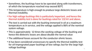 41
• Sometimes, the bushings have to be operated along with transformers,
of which the temperature reached may exceed 8O°C
• This temperature is high enough to produce large dielectric losses and
thermal instability.
• For high voltage bushings this is particularly important, and hence the
thermal stability test is done for bushings rated for 132 kV and above.
• The test is carried out with the bushing immersed in oil at a maximum
temperature as in service, and the voltage applied is 86% of the nominal
system voltage.
• This is approximately 12 times the working voltage of the bushing and
hence the dielectric losses are about double the normal value
• The additional losses account for the conductor ohmic losses.
• It has been considered unnecessary to specify the thermal stability test
for oil-impregnated paper bushings of low ratings; but for the large high
voltage bushings
 