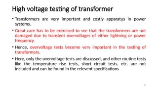 42
High voltage testing of transformer
• Transformers are very important and costly apparatus in power
systems.
• Great care has to be exercised to see that the transformers are not
damaged due to transient overvoltages of either lightning or power
frequency.
• Hence, overvoltage tests become very important in the testing of
transformers.
• Here, only the overvoltage tests are discussed, and other routine tests
like the temperature rise tests, short circuit tests, etc. are not
included and can be found in the relevent specifications
 