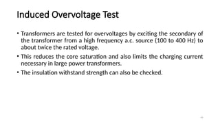 44
Induced Overvoltage Test
• Transformers are tested for overvoltages by exciting the secondary of
the transformer from a high frequency a.c. source (100 to 400 Hz) to
about twice the rated voltage.
• This reduces the core saturation and also limits the charging current
necessary in large power transformers.
• The insulation withstand strength can also be checked.
 