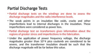 45
Partial Discharge Tests
• Partial discharge tests on the windings are done to assess the
discharge magnitudes and the radio interference levels.
• The weak points in an insulation like voids, cracks and other
imperfections lead to internal discharges in the insulation. These
imperfections were considered as power loss.
• Partial discharge test on transformers gives information about the
regions of greater stress and imperfections in the fabrication.
• Under the application of power frequency voltage, the discharge
magnitudes greater than 10^4 pico coulomb are considered to be
severe, and the transformer insulation should be such that the
discharge magnitude will be far below this value.
 