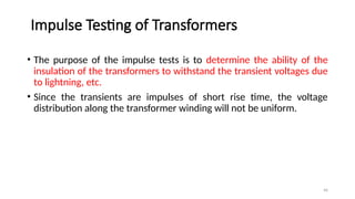 46
Impulse Testing of Transformers
• The purpose of the impulse tests is to determine the ability of the
insulation of the transformers to withstand the transient voltages due
to lightning, etc.
• Since the transients are impulses of short rise time, the voltage
distribution along the transformer winding will not be uniform.
 
