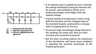 47
• If an impulse wave is applied to such a network
the voltage distribution along the element will
be uneven, and oscillations will be set in
producing voltages much higher than the
applied voltage.
• Impulse testing of transformers is done using
both the full wave and the chopped wave of
the standard impulse, produced by a rod gap
with a chopping time of 3 to 6 µs
• To prevent large overvoltages being induced in
the windings not under test, they are short
circuited and connected to ground.
• But the short circuiting reduces the impedance
of the transformer and hence poses problems
in adjusting the standard waveshape of the
impulse generators.
 